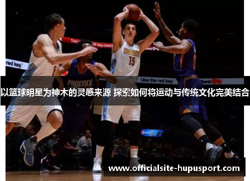 以篮球明星为神木的灵感来源 探索如何将运动与传统文化完美结合