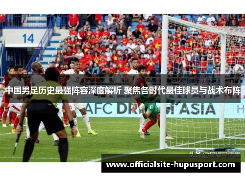 中国男足历史最强阵容深度解析 聚焦各时代最佳球员与战术布阵