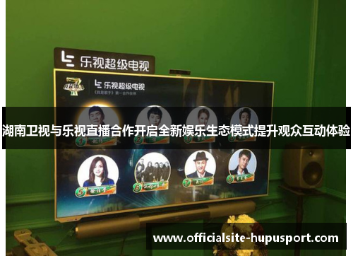 湖南卫视与乐视直播合作开启全新娱乐生态模式提升观众互动体验