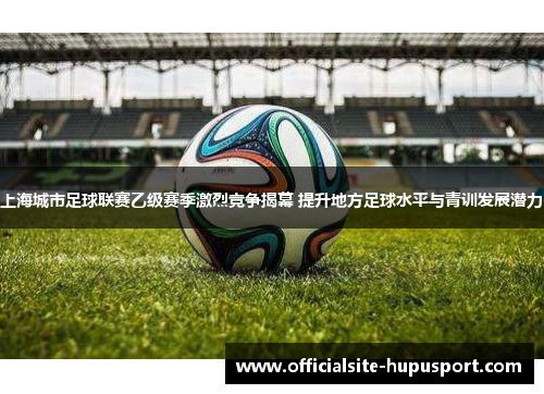 上海城市足球联赛乙级赛季激烈竞争揭幕 提升地方足球水平与青训发展潜力